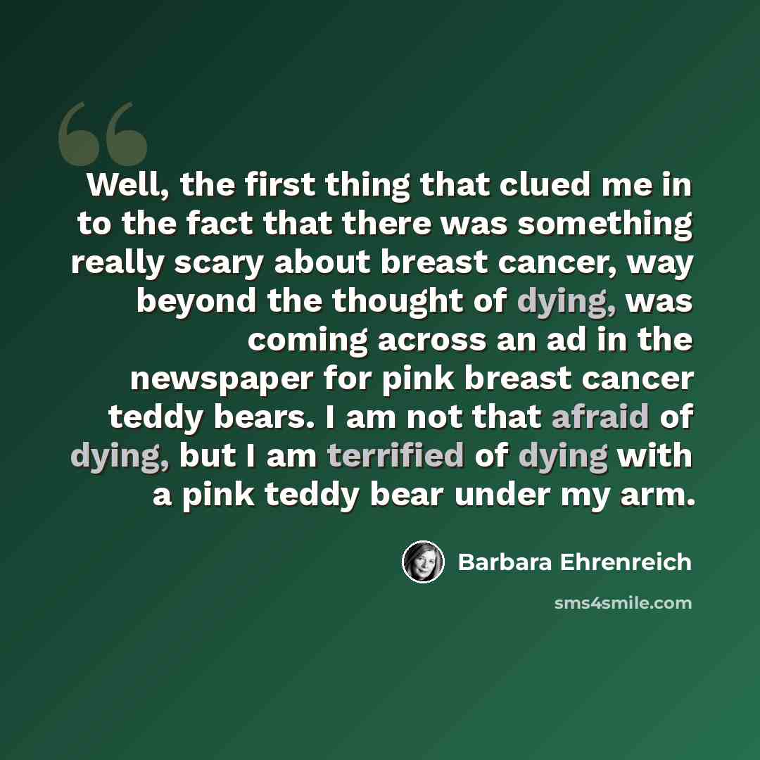 “Well, the first thing that clued me in to the fact that there was something really scary about breast cancer, way beyond the thought of dying, was coming across an ad in the newspaper for pink breast cancer teddy bears. I am not that afraid of dying, but I am terrified of dying with a pink teddy…” quote by Barbara Ehrenreich