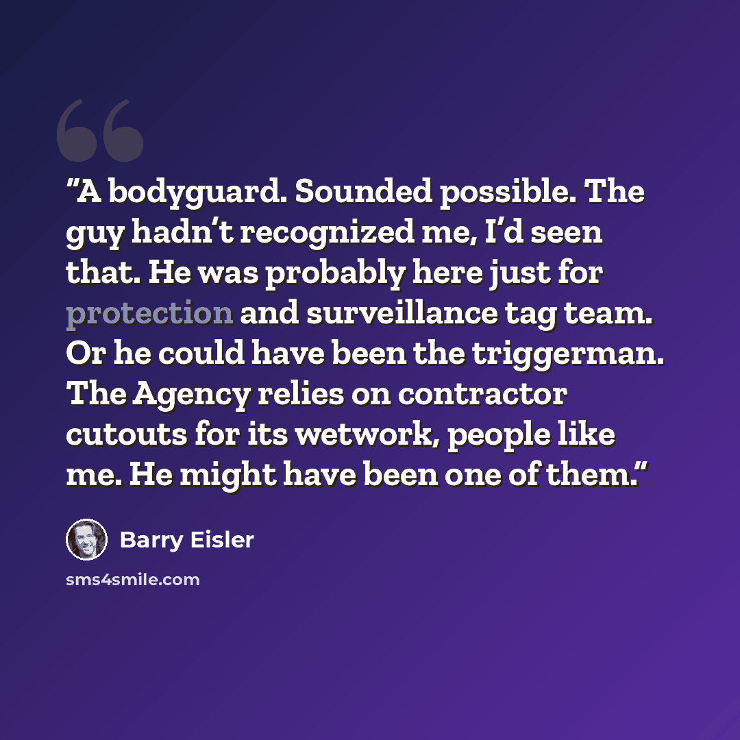 “A bodyguard. Sounded possible. The guy hadn’t recognized me, I’d seen that. He was probably here just for protection and surveillance tag team. Or he could have been the triggerman. The Agency relies on contractor cutouts for its wetwork, people like me. He might have been one of them.” quote by Barry Eisler