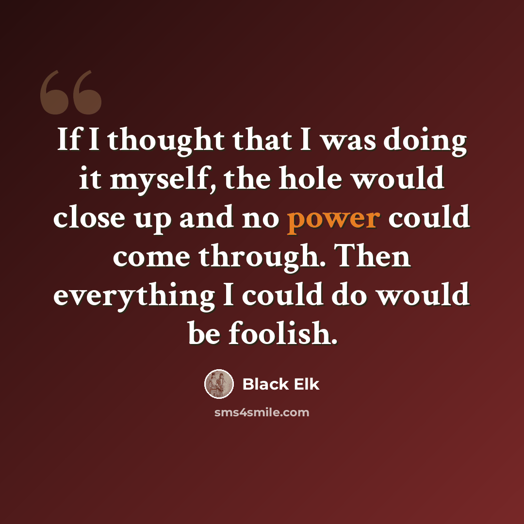 “If I thought that I was doing it myself, the hole would close up and no power could come through. Then everything I could do would be foolish.” quote by Black Elk