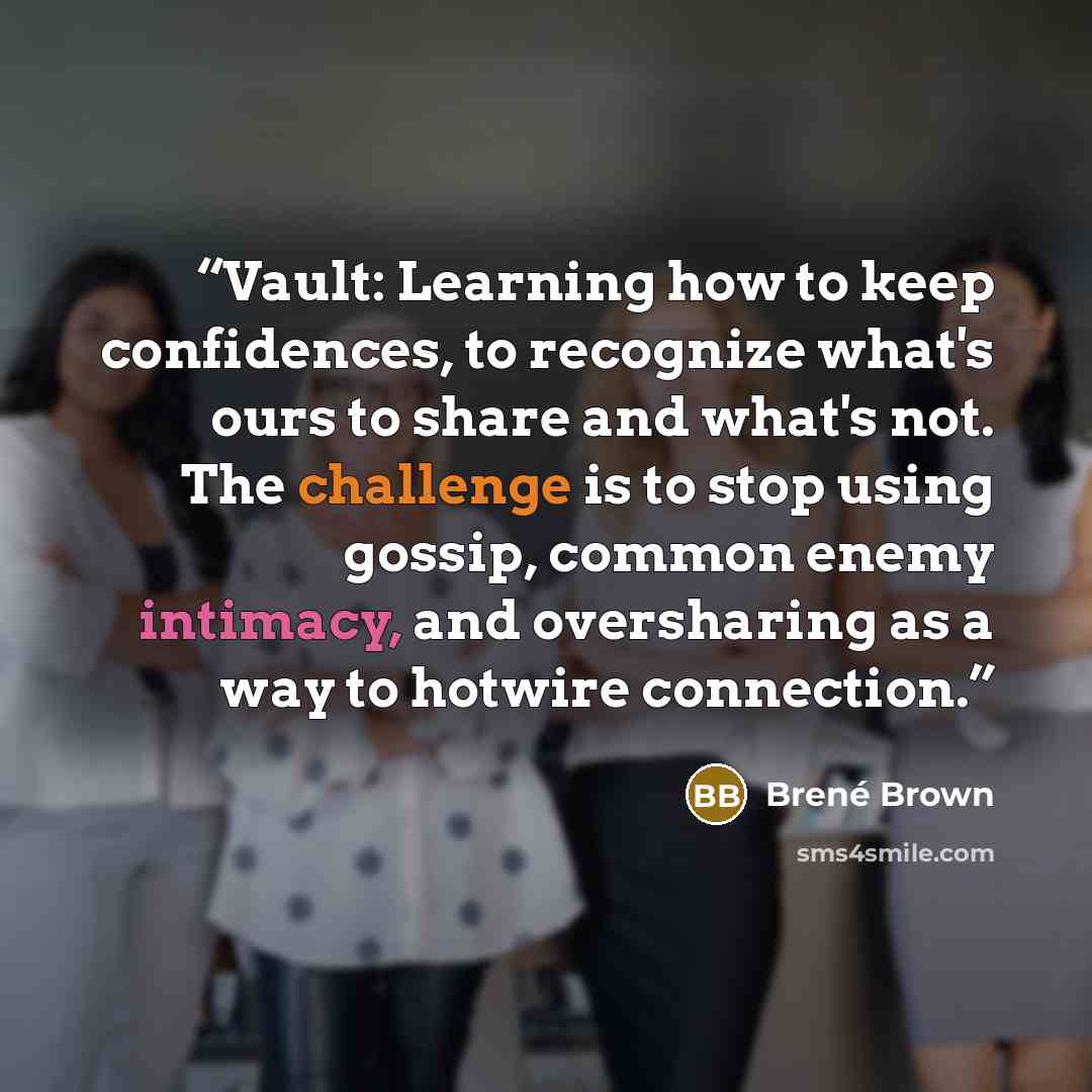 “Vault: Learning how to keep confidences, to recognize what's ours to share and what's not. The challenge is to stop using gossip, common enemy intimacy, and oversharing as a way to hotwire connection.” quote by Brené Brown