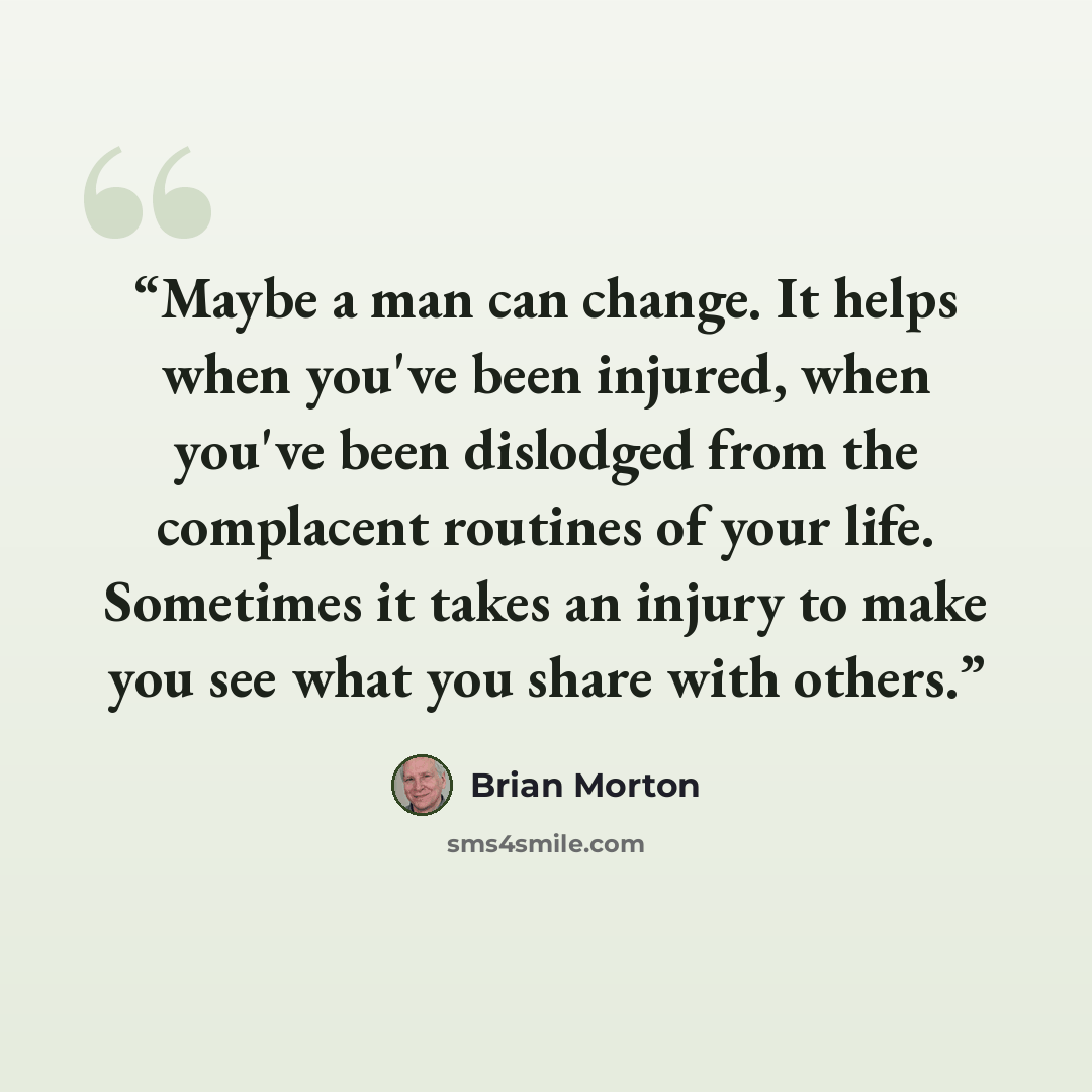 “Maybe a man can change. It helps when you've been injured, when you've been dislodged from the complacent routines of your life. Sometimes it takes an injury to make you see what you share with others.” quote by Brian Morton