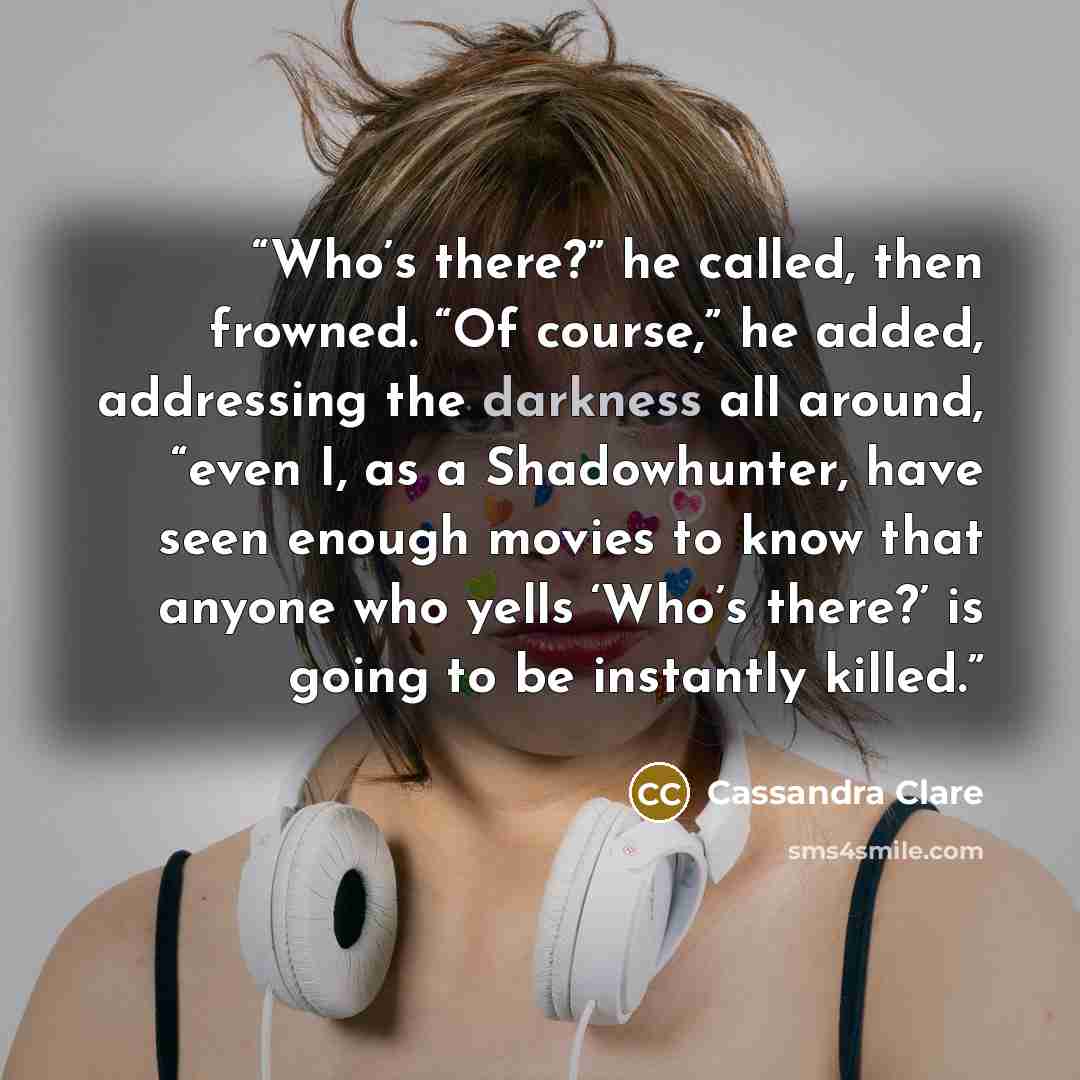 “Who’s there?” he called, then frowned. “Of course,” he added, addressing the darkness all around, “even I, as a Shadowhunter, have seen enough movies to know that anyone who yells ‘Who’s there?’ is going to be instantly killed.” quote by Cassandra Clare