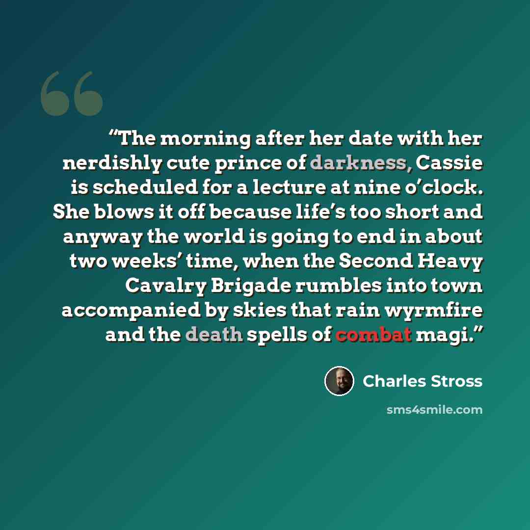 “The morning after her date with her nerdishly cute prince of darkness, Cassie is scheduled for a lecture at nine o’clock. She blows it off because life’s too short and anyway the world is going to end in about two weeks’ time, when the Second Heavy Cavalry Brigade rumbles into town accompanied by…” quote by Charles Stross