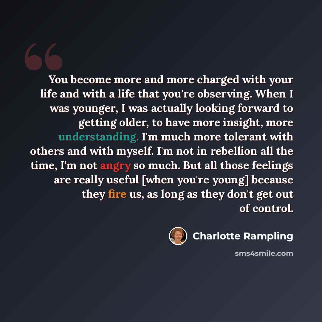 “You become more and more charged with your life and with a life that you're observing. When I was younger, I was actually looking forward to getting older, to have more insight, more understanding. I'm much more tolerant with others and with myself. I'm not in rebellion all the time, I'm not angry…” quote by Charlotte Rampling