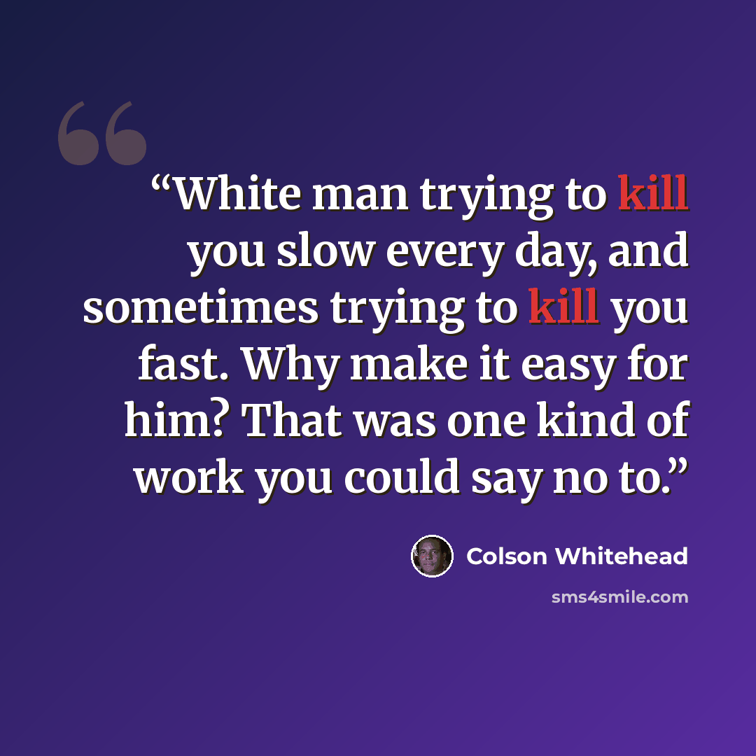 “White man trying to kill you slow every day, and sometimes trying to kill you fast. Why make it easy for him? That was one kind of work you could say no to.” quote by Colson Whitehead
