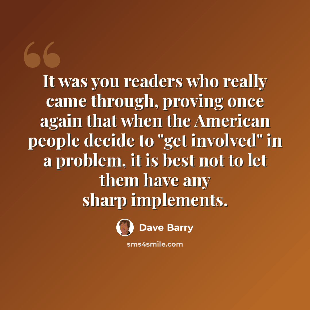 “It was you readers who really came through, proving once again that when the American people decide to "get involved" in a problem, it is best not to let them have any sharp implements.” quote by Dave Barry
