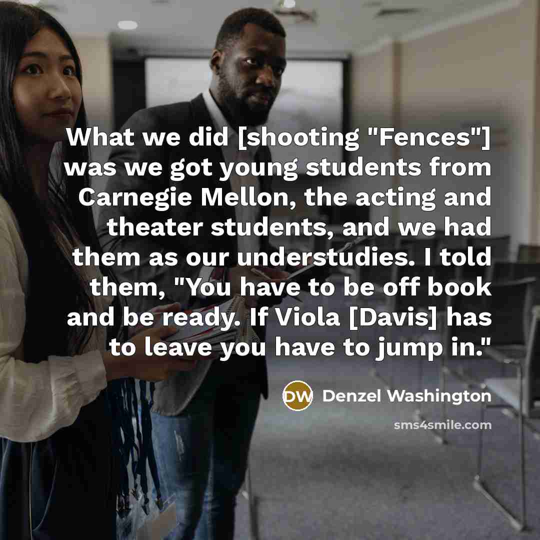 “What we did [shooting "Fences"] was we got young students from Carnegie Mellon, the acting and theater students, and we had them as our understudies. I told them, "You have to be off book and be ready. If Viola [Davis] has to leave you have to jump in."” quote by Denzel Washington
