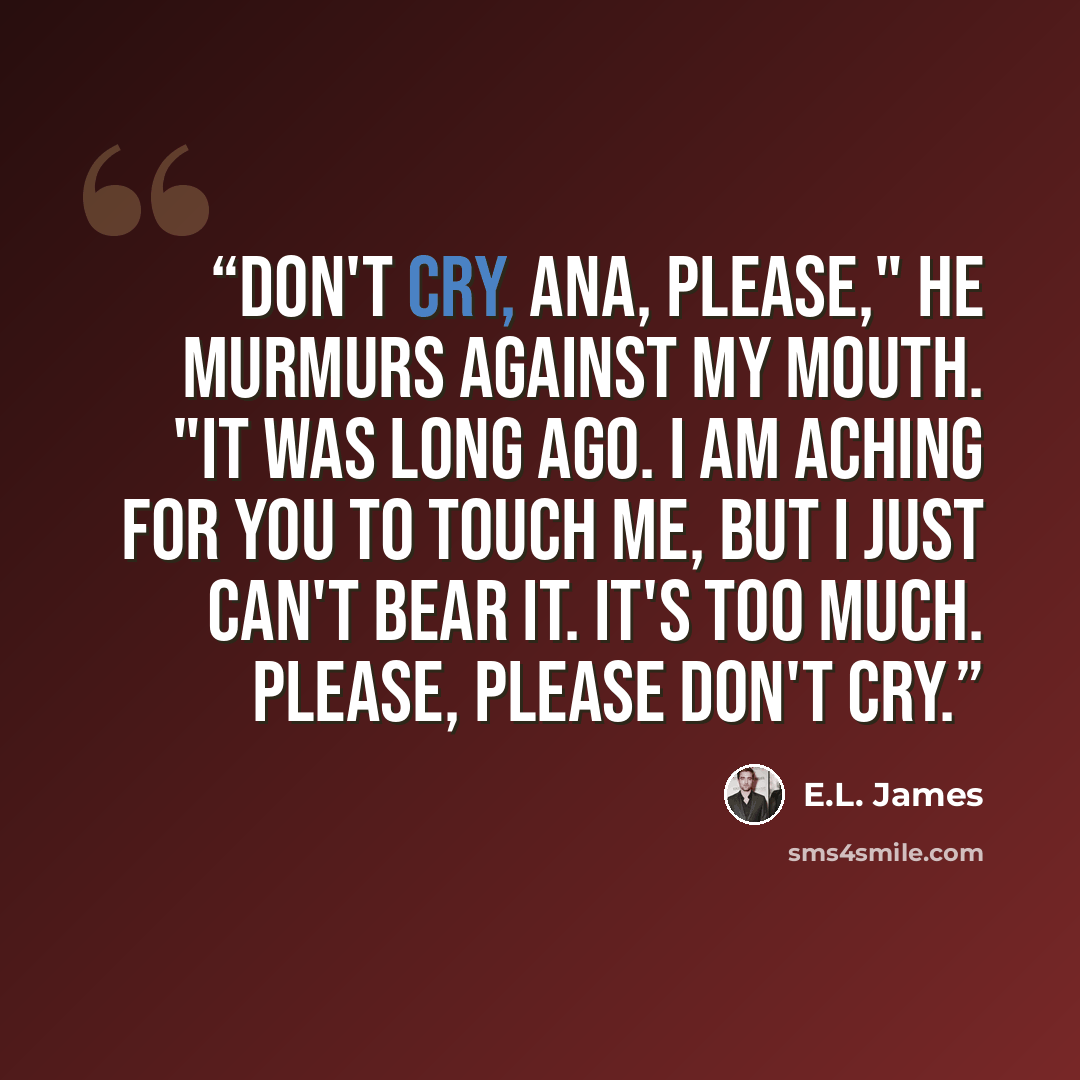 “Don't cry, Ana, please," he murmurs against my mouth. "It was long ago. I am aching for you to touch me, but I just can't bear it. It's too much. Please, please don't cry.” quote by E.L. James