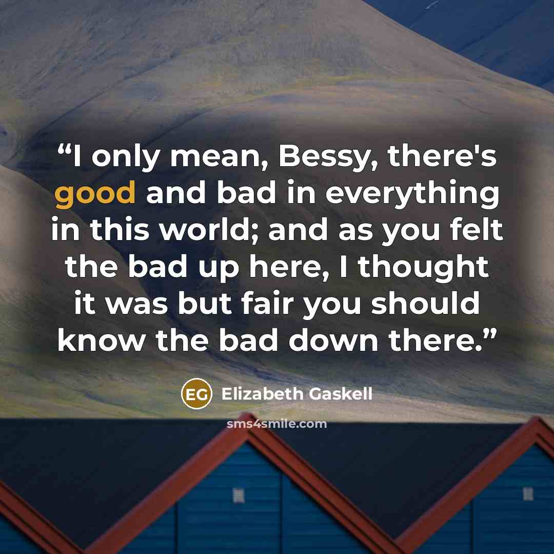 “I only mean, Bessy, there's good and bad in everything in this world; and as you felt the bad up here, I thought it was but fair you should know the bad down there.” quote by Elizabeth Gaskell