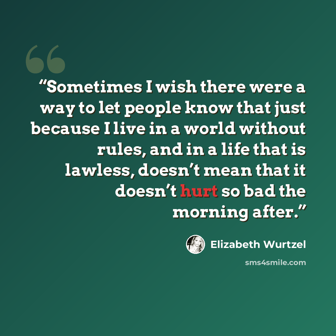 “Sometimes I wish there were a way to let people know that just because I live in a world without rules, and in a life that is lawless, doesn’t mean that it doesn’t hurt so bad the morning after.” quote by Elizabeth Wurtzel