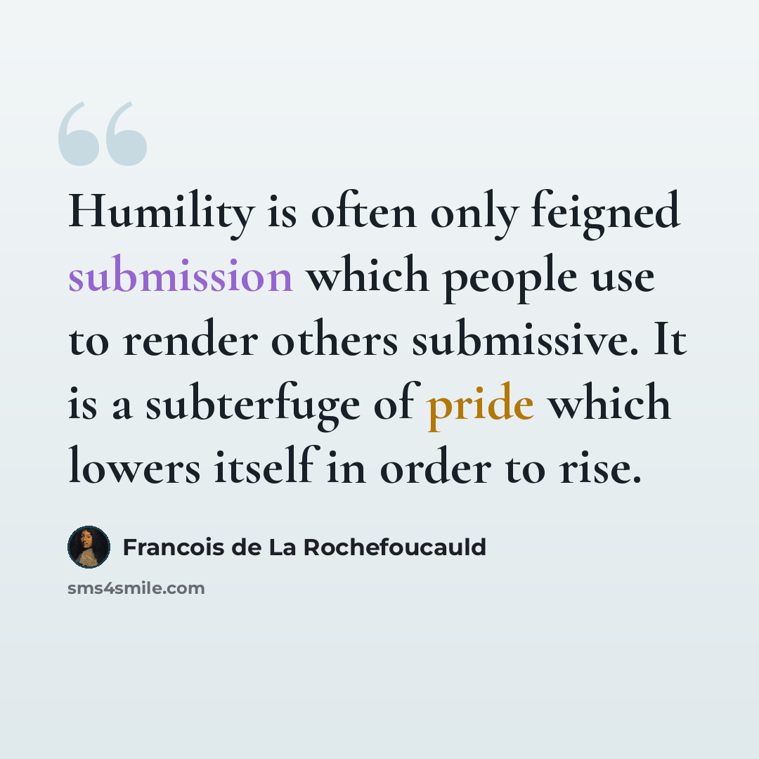 “Humility is often only feigned submission which people use to render others submissive. It is a subterfuge of pride which lowers itself in order to rise.” quote by Francois de La Rochefoucauld