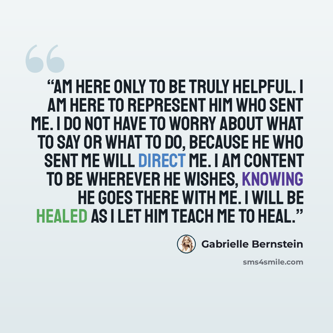 “am here only to be truly helpful. I am here to represent Him who sent me. I do not have to worry about what to say or what to do, because He who sent me will direct me. I am content to be wherever He wishes, knowing He goes there with me. I will be healed as I let Him teach me to heal.” quote by Gabrielle Bernstein