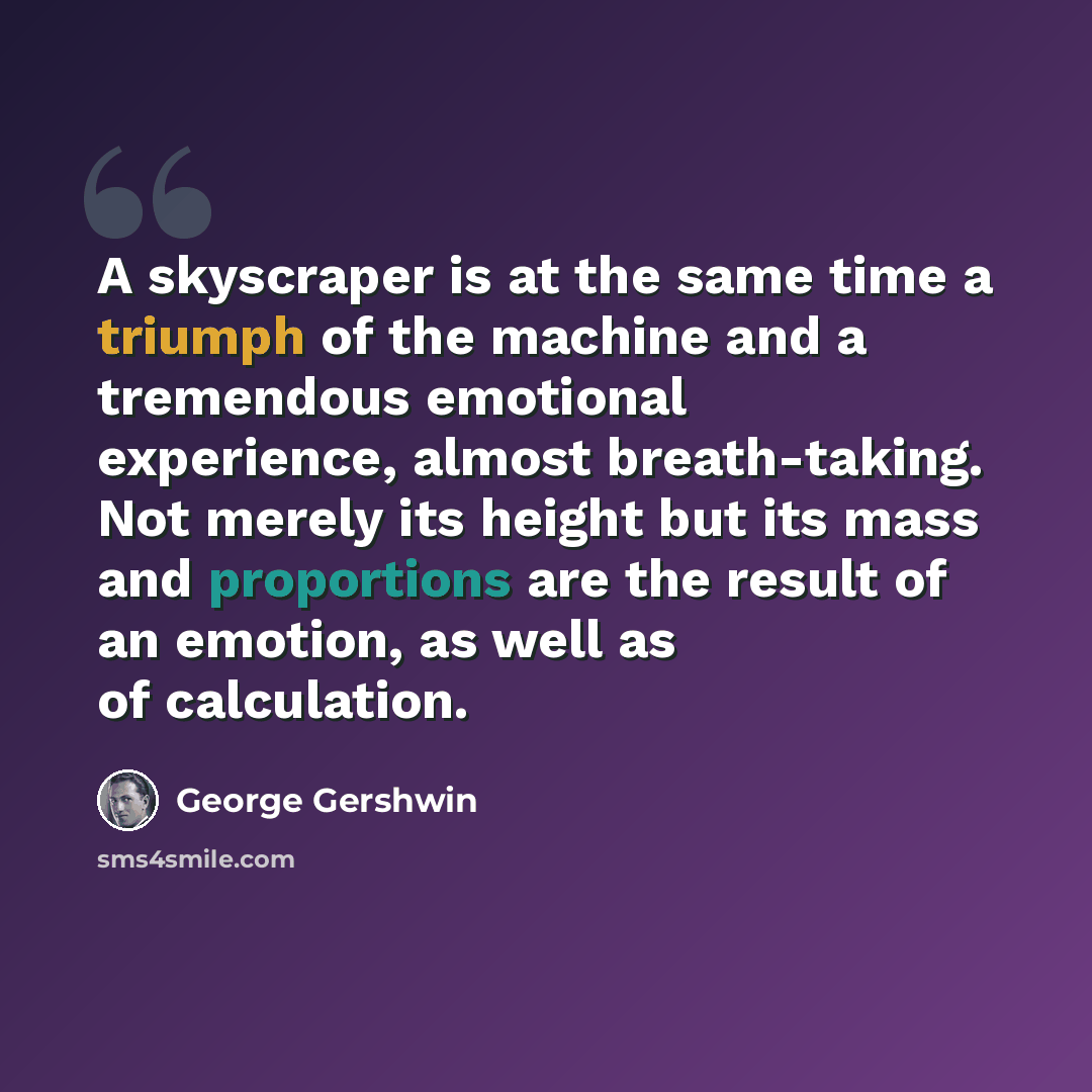 “A skyscraper is at the same time a triumph of the machine and a tremendous emotional experience, almost breath-taking. Not merely its height but its mass and proportions are the result of an emotion, as well as of calculation.” quote by George Gershwin