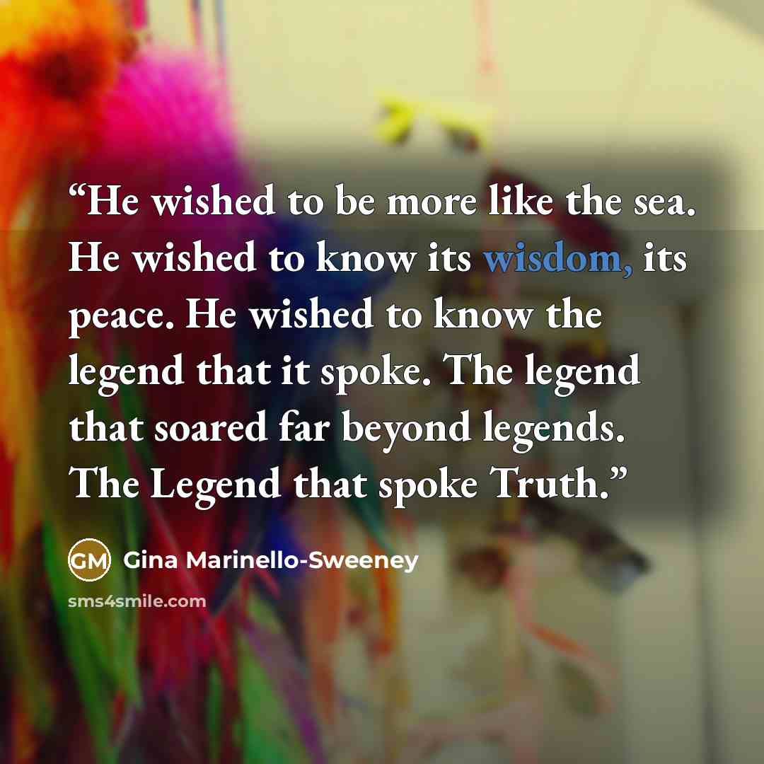 “He wished to be more like the sea. He wished to know its wisdom, its peace. He wished to know the legend that it spoke. The legend that soared far beyond legends. The Legend that spoke Truth.” quote by Gina Marinello-Sweeney