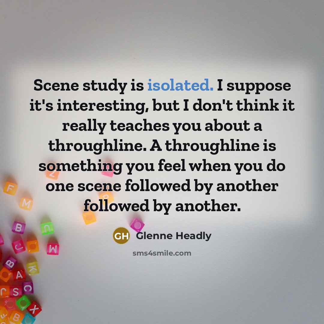 “Scene study is isolated. I suppose it's interesting, but I don't think it really teaches you about a throughline. A throughline is something you feel when you do one scene followed by another followed by another.” quote by Glenne Headly