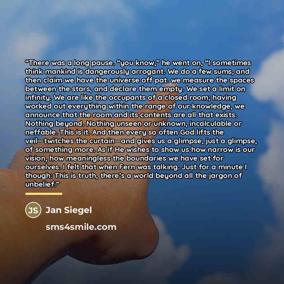 “There was a long pause. “you know,” he went on, “I sometimes think mankind is dangerously arrogant. We do a few sums, and then claim we have the universe off pat. we measure the spaces between the stars, and declare them empty. We set a limit on infinity. We are like the occupants of a closed…” quote by Jan Siegel