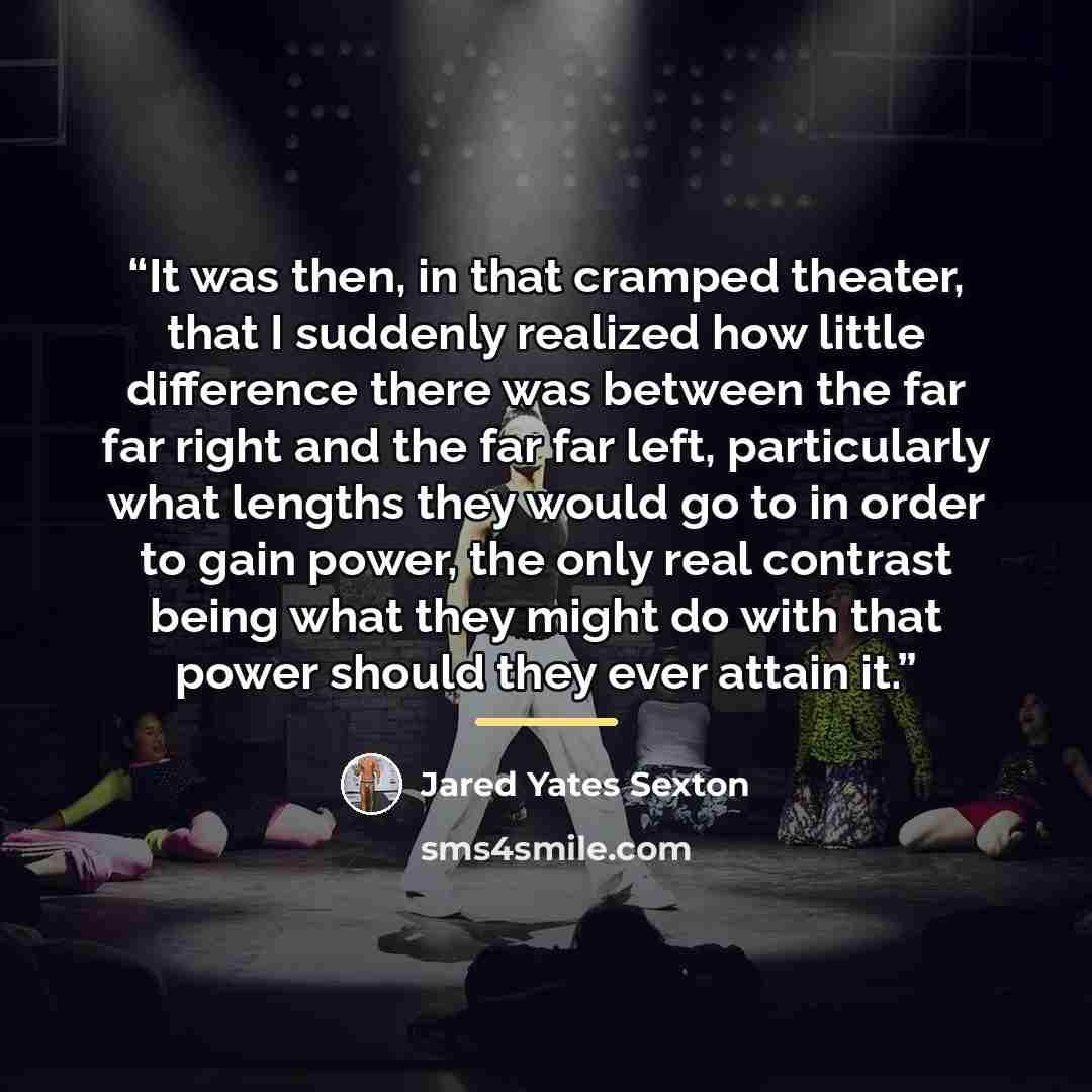 “It was then, in that cramped theater, that I suddenly realized how little difference there was between the far far right and the far far left, particularly what lengths they would go to in order to gain power, the only real contrast being what they might do with that power should they ever attain…” quote by Jared Yates Sexton