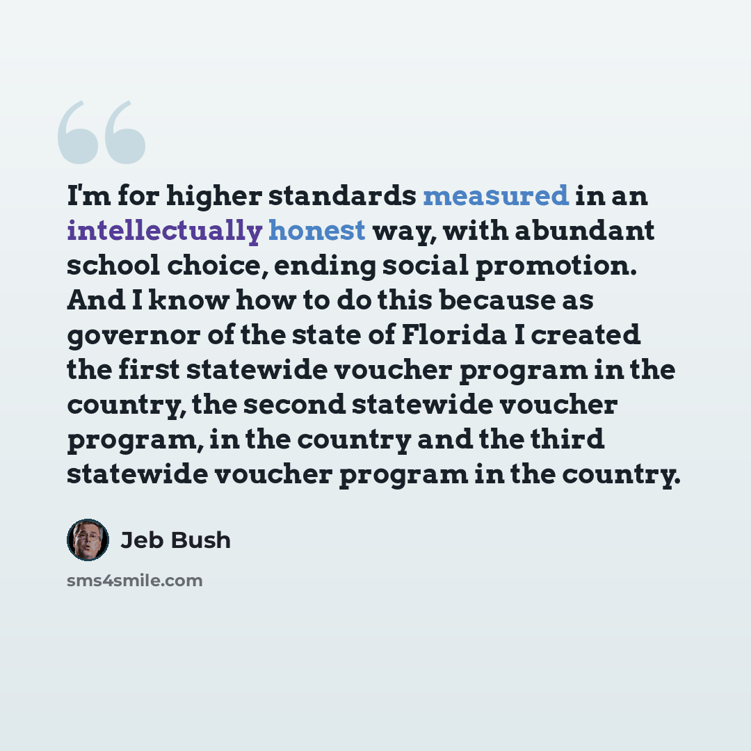 “I'm for higher standards measured in an intellectually honest way, with abundant school choice, ending social promotion. And I know how to do this because as governor of the state of Florida I created the first statewide voucher program in the country, the second statewide voucher program, in the…” quote by Jeb Bush