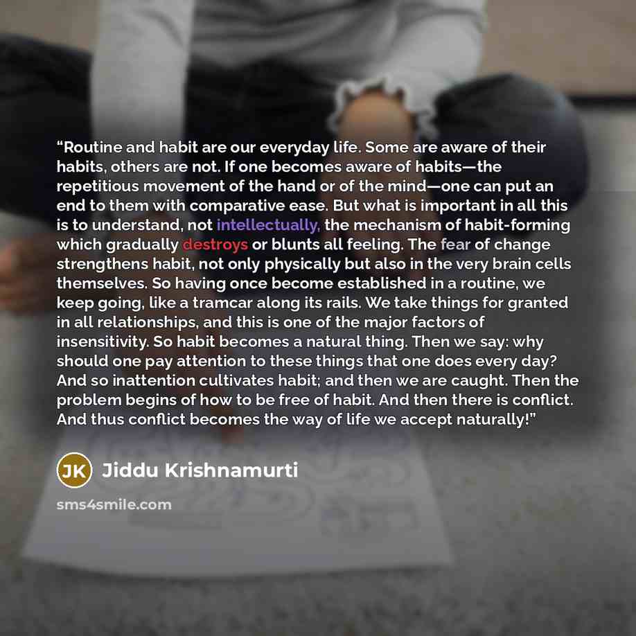 “Routine and habit are our everyday life. Some are aware of their habits, others are not. If one becomes aware of habits—the repetitious movement of the hand or of the mind—one can put an end to them with comparative ease. But what is important in all this is to understand, not intellectually, the…” quote by Jiddu Krishnamurti