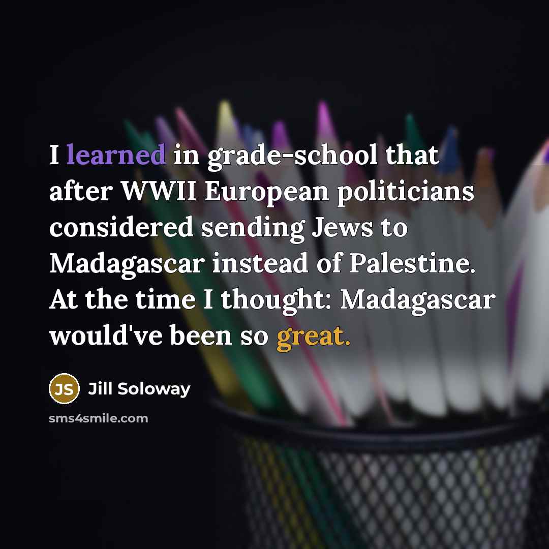 “I learned in grade-school that after WWII European politicians considered sending Jews to Madagascar instead of Palestine. At the time I thought: Madagascar would've been so great.” quote by Jill Soloway