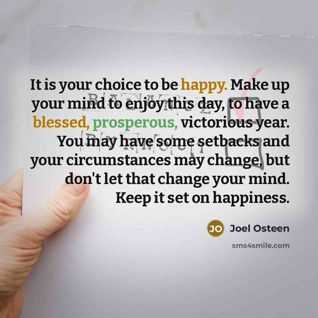 “It is your choice to be happy. Make up your mind to enjoy this day, to have a blessed, prosperous, victorious year. You may have some setbacks and your circumstances may change, but don't let that change your mind. Keep it set on happiness.” quote by Joel Osteen