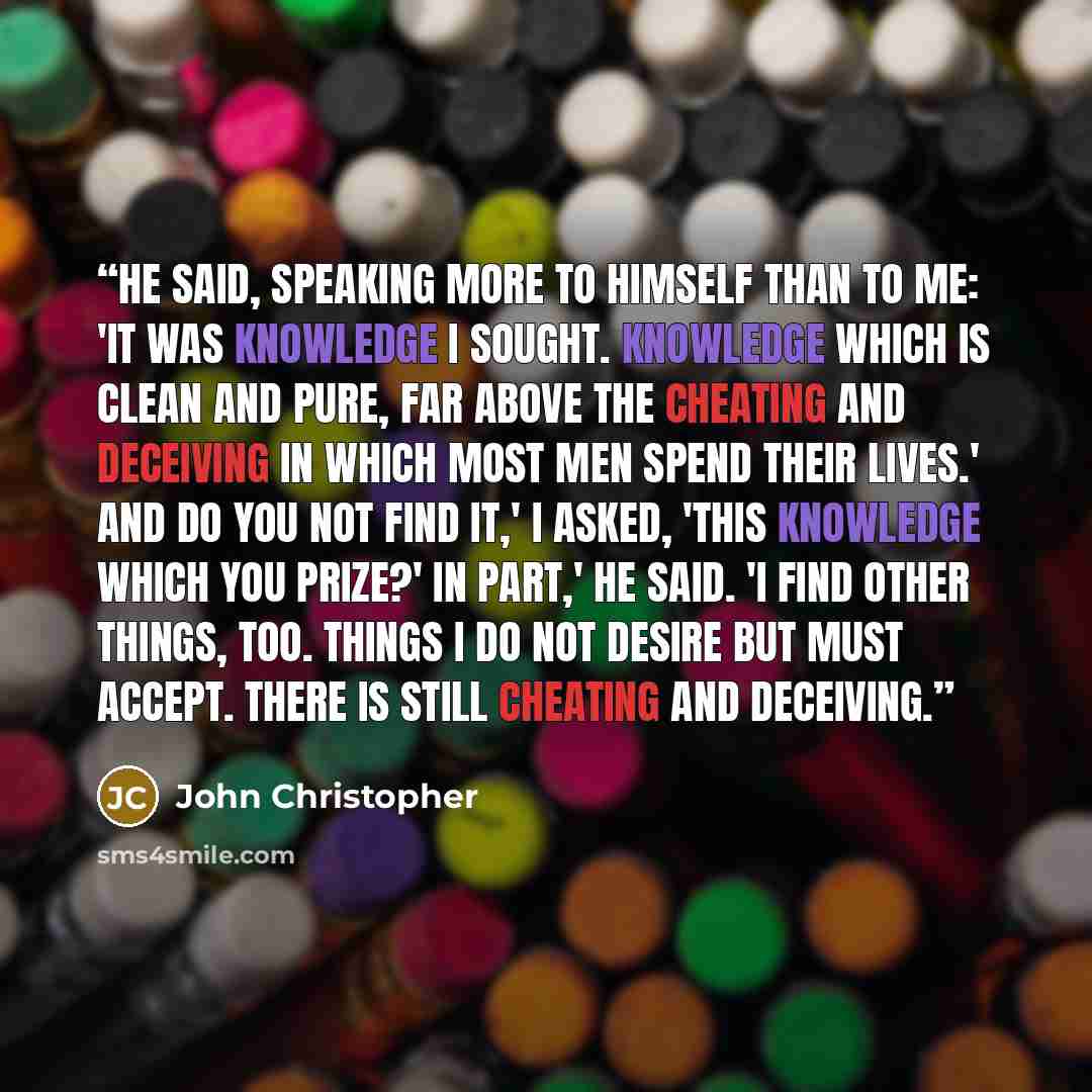 “He said, speaking more to himself than to me: 'It was knowledge I sought. Knowledge which is clean and pure, far above the cheating and deceiving in which most men spend their lives.' And do you not find it,' I asked, 'this knowledge which you prize?' In part,' he said. 'I find other things, too…” quote by John Christopher