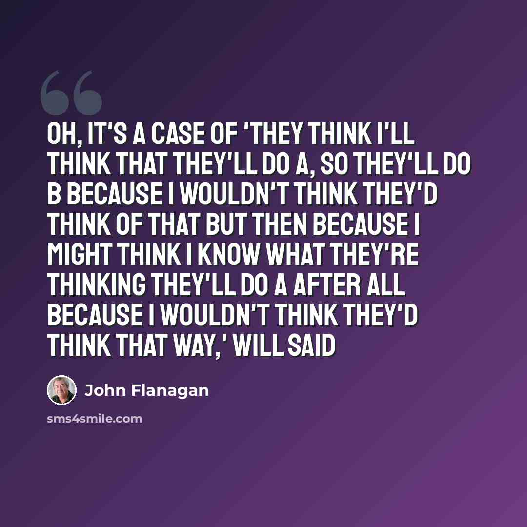 “Oh, it's a case of 'they think I'll think that they'll do A, so they'll do B because I wouldn't think they'd think of that but then because I might think I know what they're thinking they'll do A after all because I wouldn't think they'd think that way,' Will said” quote by John Flanagan