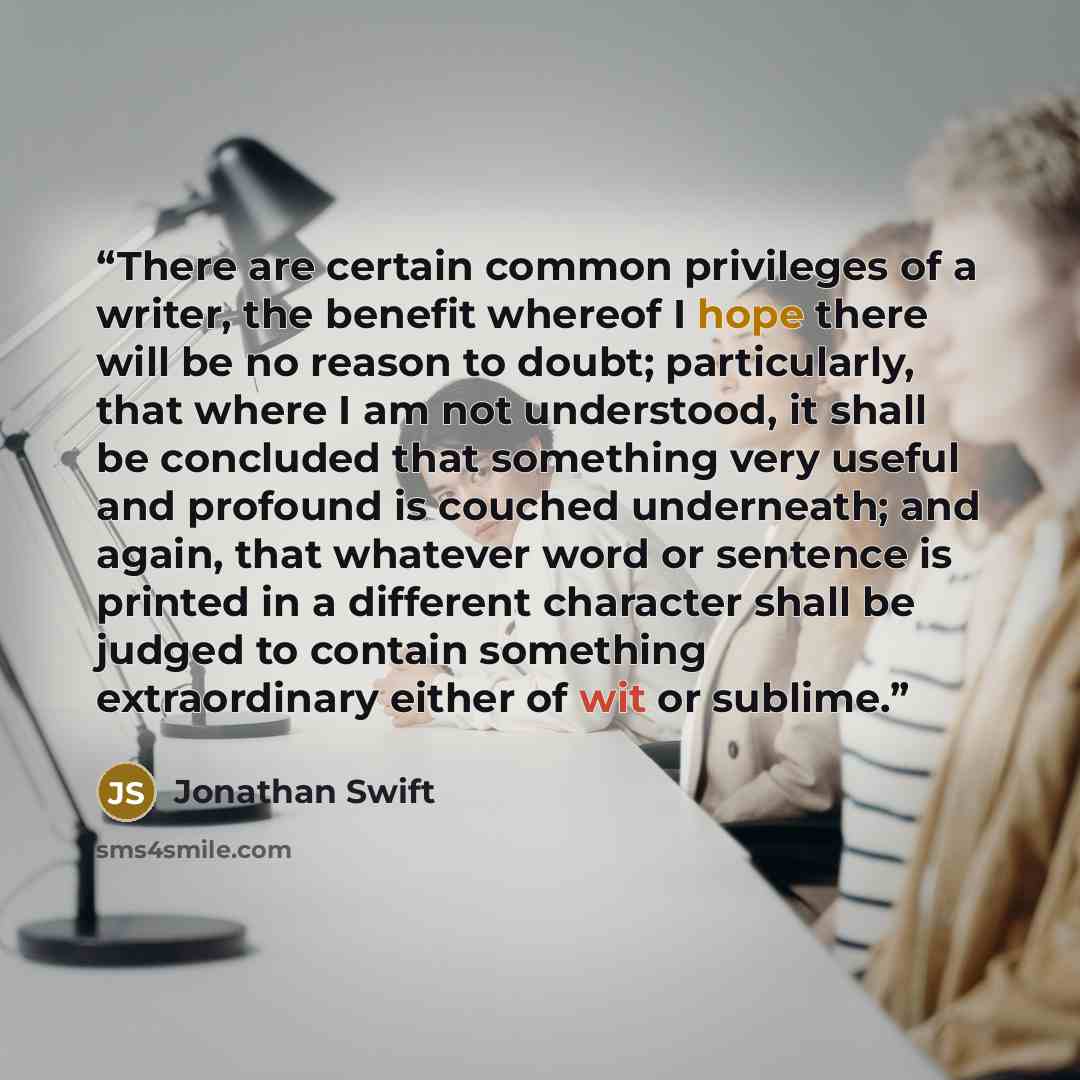 “There are certain common privileges of a writer, the benefit whereof I hope there will be no reason to doubt; particularly, that where I am not understood, it shall be concluded that something very useful and profound is couched underneath; and again, that whatever word or sentence is printed in a…” quote by Jonathan Swift