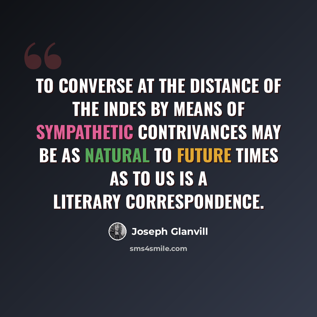 “To converse at the distance of the Indes by means of sympathetic contrivances may be as natural to future times as to us is a literary correspondence.” quote by Joseph Glanvill