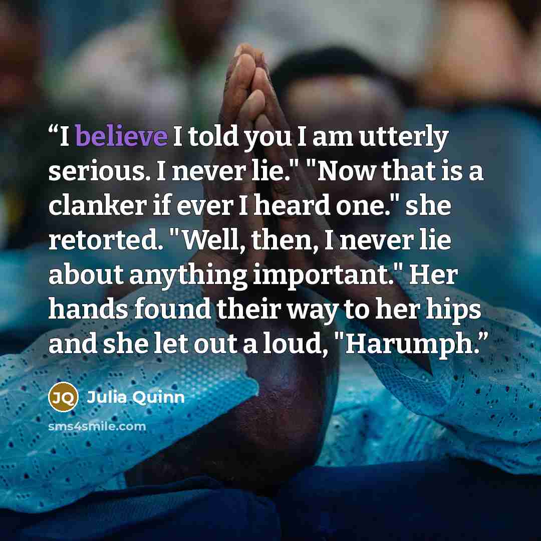 “I believe I told you I am utterly serious. I never lie." "Now that is a clanker if ever I heard one." she retorted. "Well, then, I never lie about anything important." Her hands found their way to her hips and she let out a loud, "Harumph.” quote by Julia Quinn