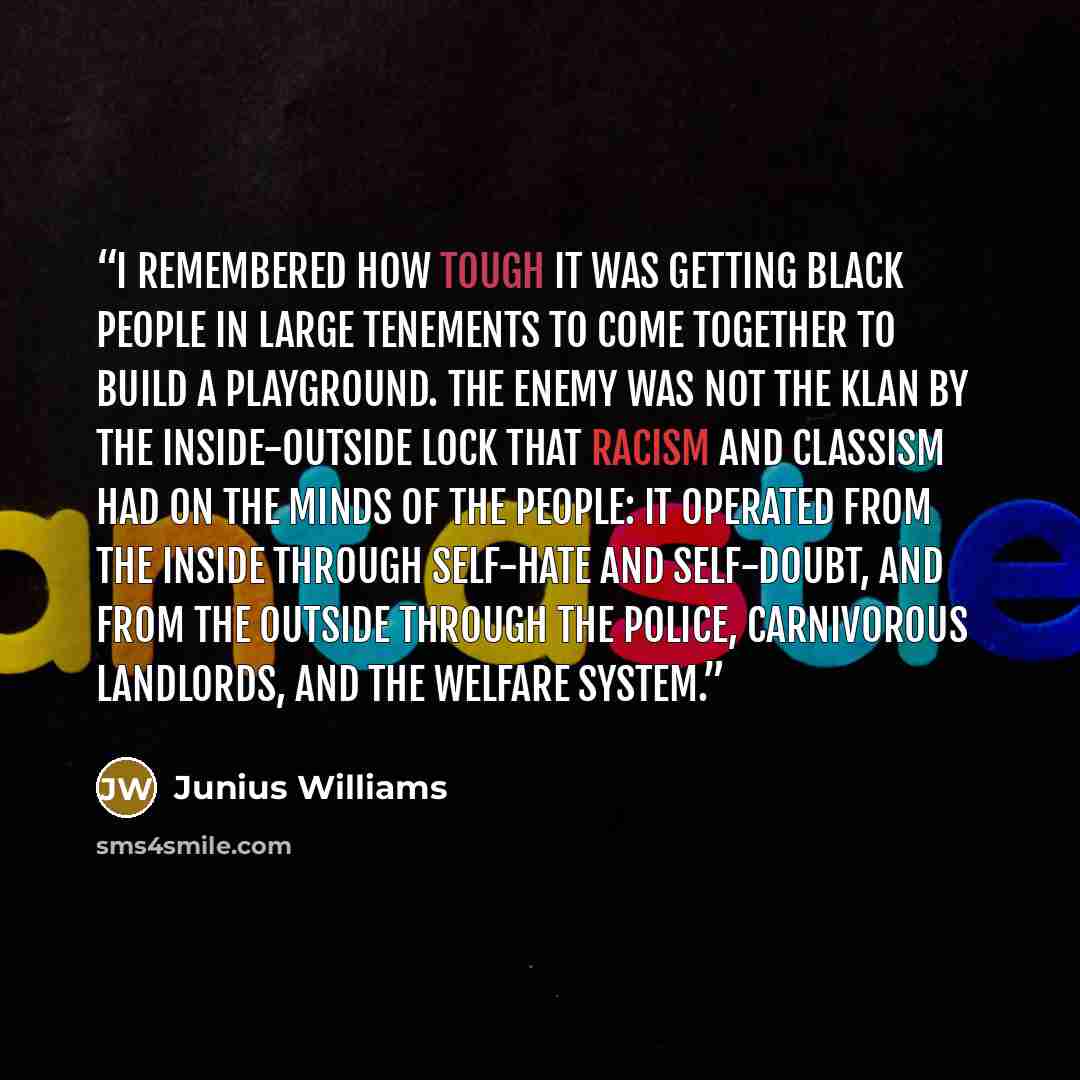 “I remembered how tough it was getting black people in large tenements to come together to build a playground. The enemy was not the Klan by the inside-outside lock that racism and classism had on the minds of the people: It operated from the inside through self-hate and self-doubt, and from the…” quote by Junius Williams