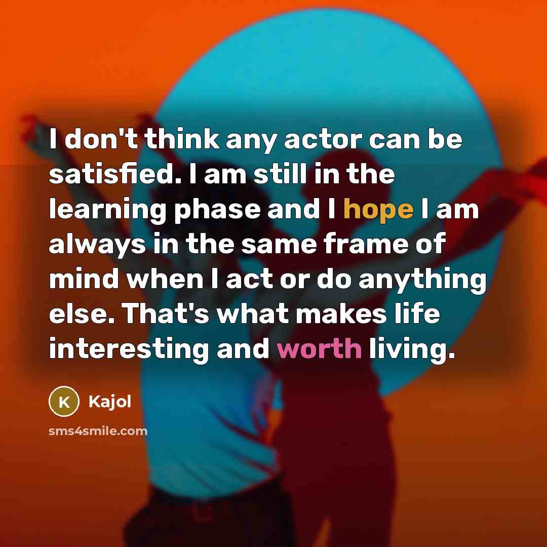 “I don't think any actor can be satisfied. I am still in the learning phase and I hope I am always in the same frame of mind when I act or do anything else. That's what makes life interesting and worth living.” quote by Kajol