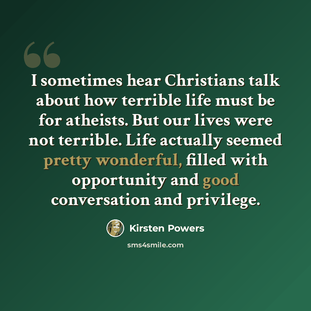 “I sometimes hear Christians talk about how terrible life must be for atheists. But our lives were not terrible. Life actually seemed pretty wonderful, filled with opportunity and good conversation and privilege.” quote by Kirsten Powers