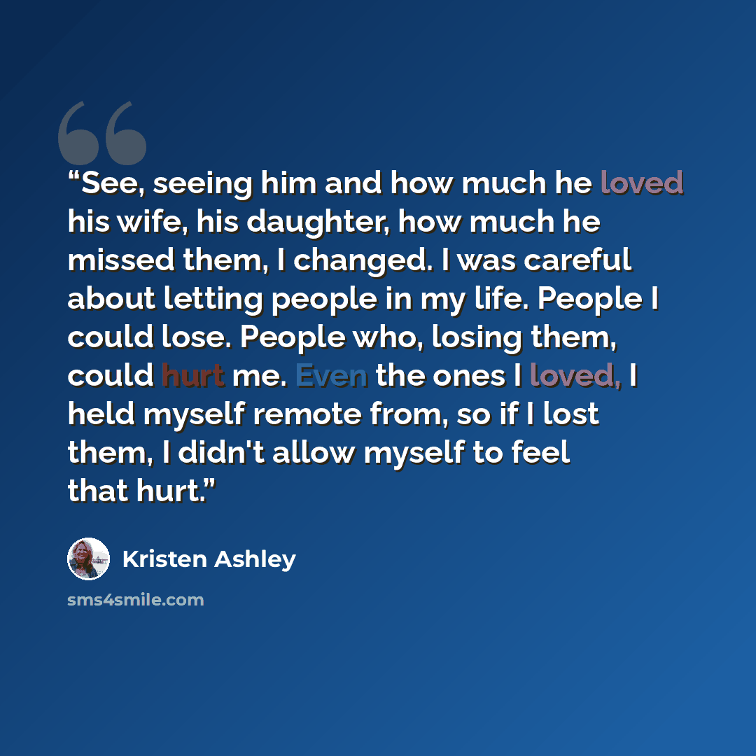 “See, seeing him and how much he loved his wife, his daughter, how much he missed them, I changed. I was careful about letting people in my life. People I could lose. People who, losing them, could hurt me. Even the ones I loved, I held myself remote from, so if I lost them, I didn't allow myself…” quote by Kristen Ashley