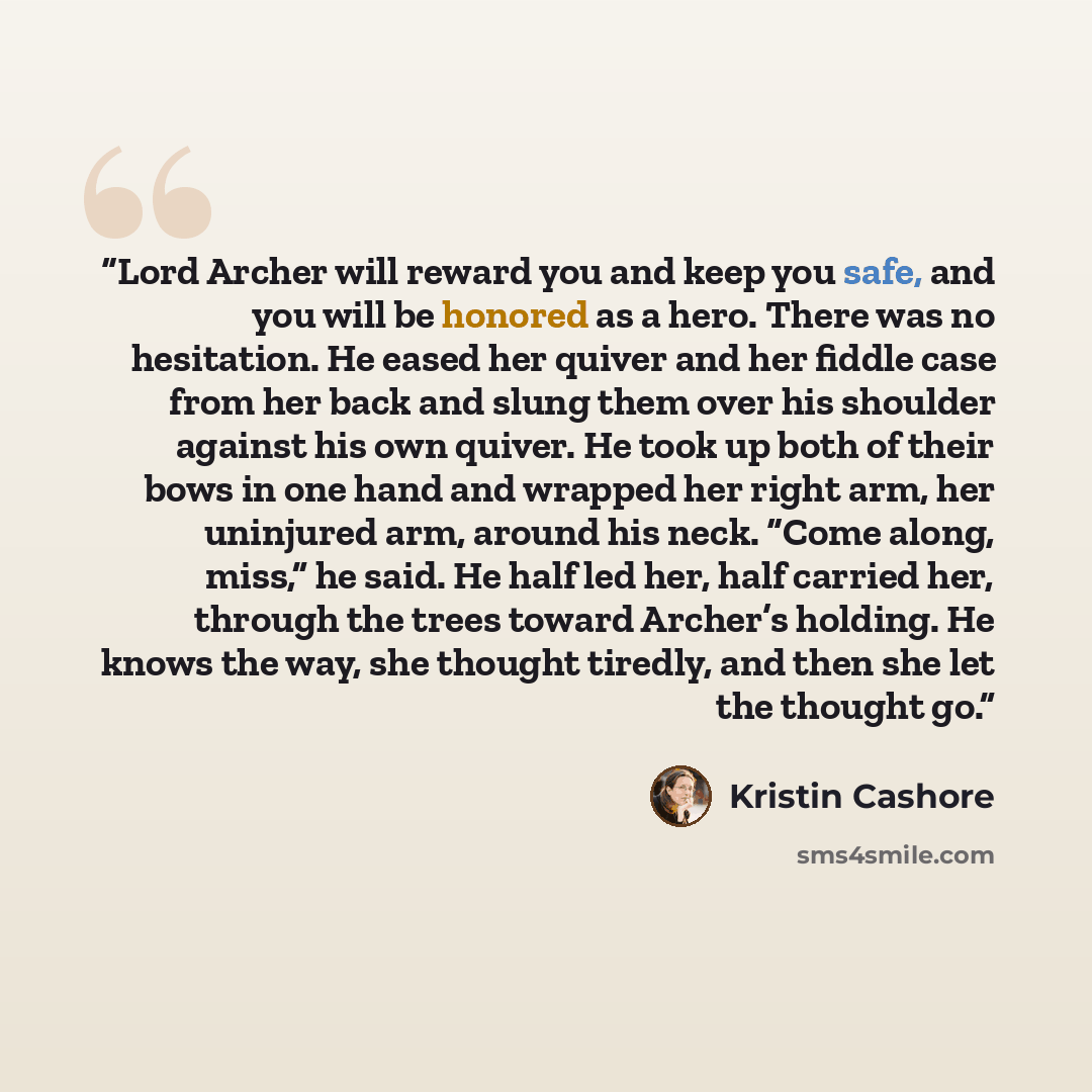 “Lord Archer will reward you and keep you safe, and you will be honored as a hero. There was no hesitation. He eased her quiver and her fiddle case from her back and slung them over his shoulder against his own quiver. He took up both of their bows in one hand and wrapped her right arm, her…” quote by Kristin Cashore