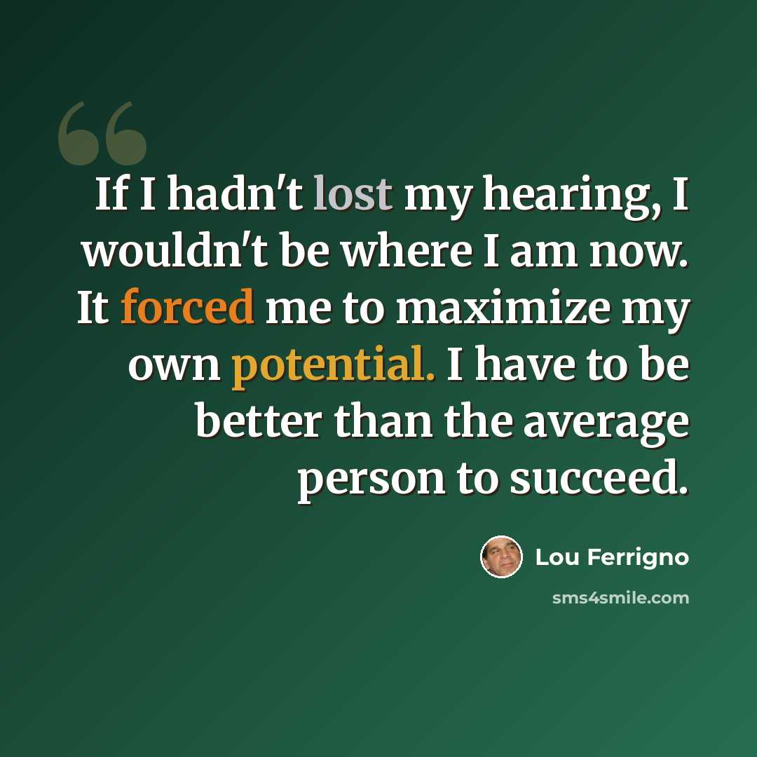 “If I hadn't lost my hearing, I wouldn't be where I am now. It forced me to maximize my own potential. I have to be better than the average person to succeed.” quote by Lou Ferrigno