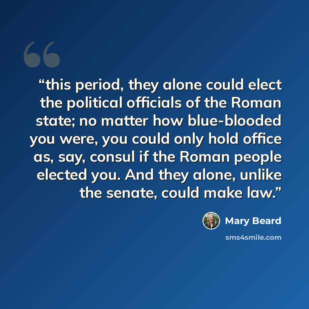 “this period, they alone could elect the political officials of the Roman state; no matter how blue-blooded you were, you could only hold office as, say, consul if the Roman people elected you. And they alone, unlike the senate, could make law.” quote by Mary Beard
