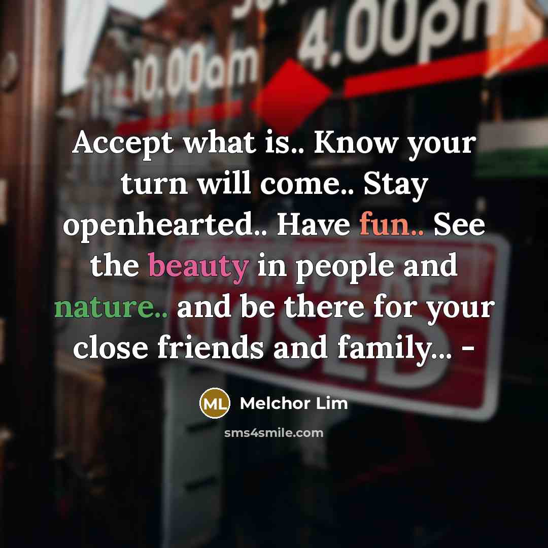 “Accept what is.. Know your turn will come.. Stay openhearted.. Have fun.. See the beauty in people and nature.. and be there for your close friends and family... -” quote by Melchor Lim