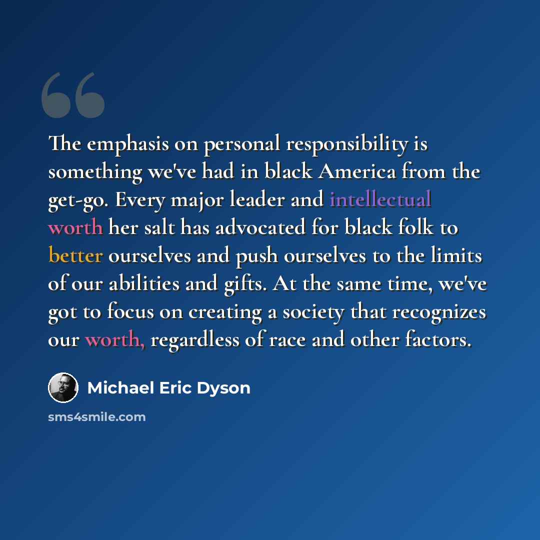 “The emphasis on personal responsibility is something we've had in black America from the get-go. Every major leader and intellectual worth her salt has advocated for black folk to better ourselves and push ourselves to the limits of our abilities and gifts. At the same time, we've got to focus on…” quote by Michael Eric Dyson