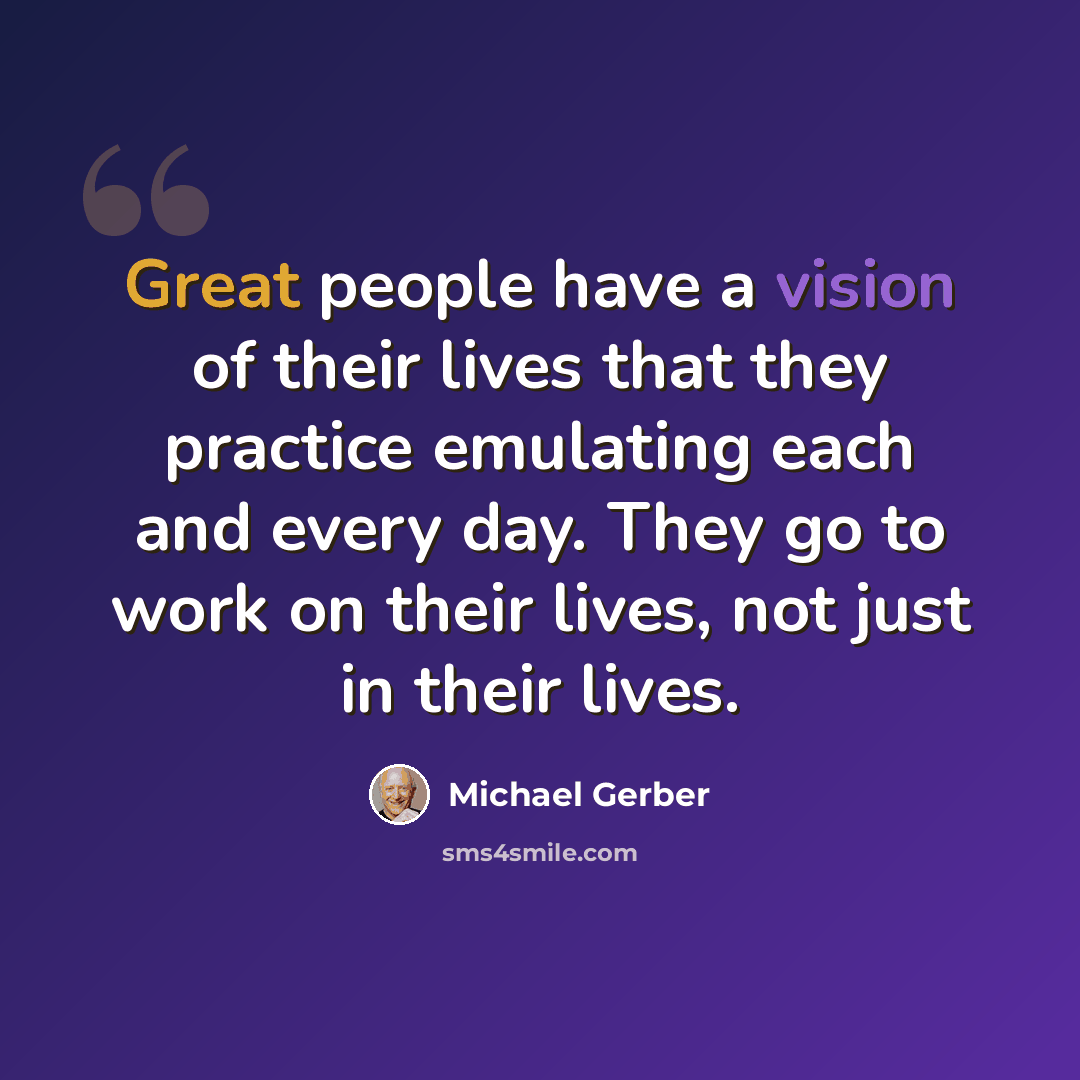 “Great people have a vision of their lives that they practice emulating each and every day. They go to work on their lives, not just in their lives.” quote by Michael Gerber