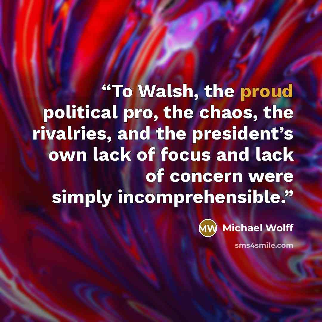 “To Walsh, the proud political pro, the chaos, the rivalries, and the president’s own lack of focus and lack of concern were simply incomprehensible.” quote by Michael Wolff
