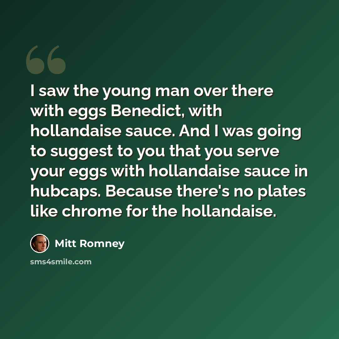 “I saw the young man over there with eggs Benedict, with hollandaise sauce. And I was going to suggest to you that you serve your eggs with hollandaise sauce in hubcaps. Because there's no plates like chrome for the hollandaise.” quote by Mitt Romney