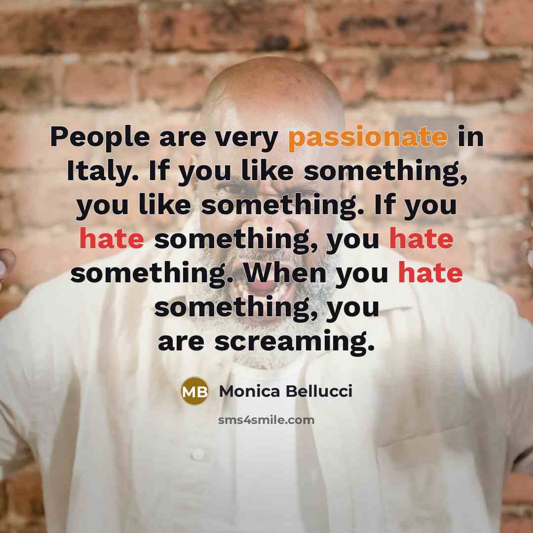 “People are very passionate in Italy. If you like something, you like something. If you hate something, you hate something. When you hate something, you are screaming.” quote by Monica Bellucci