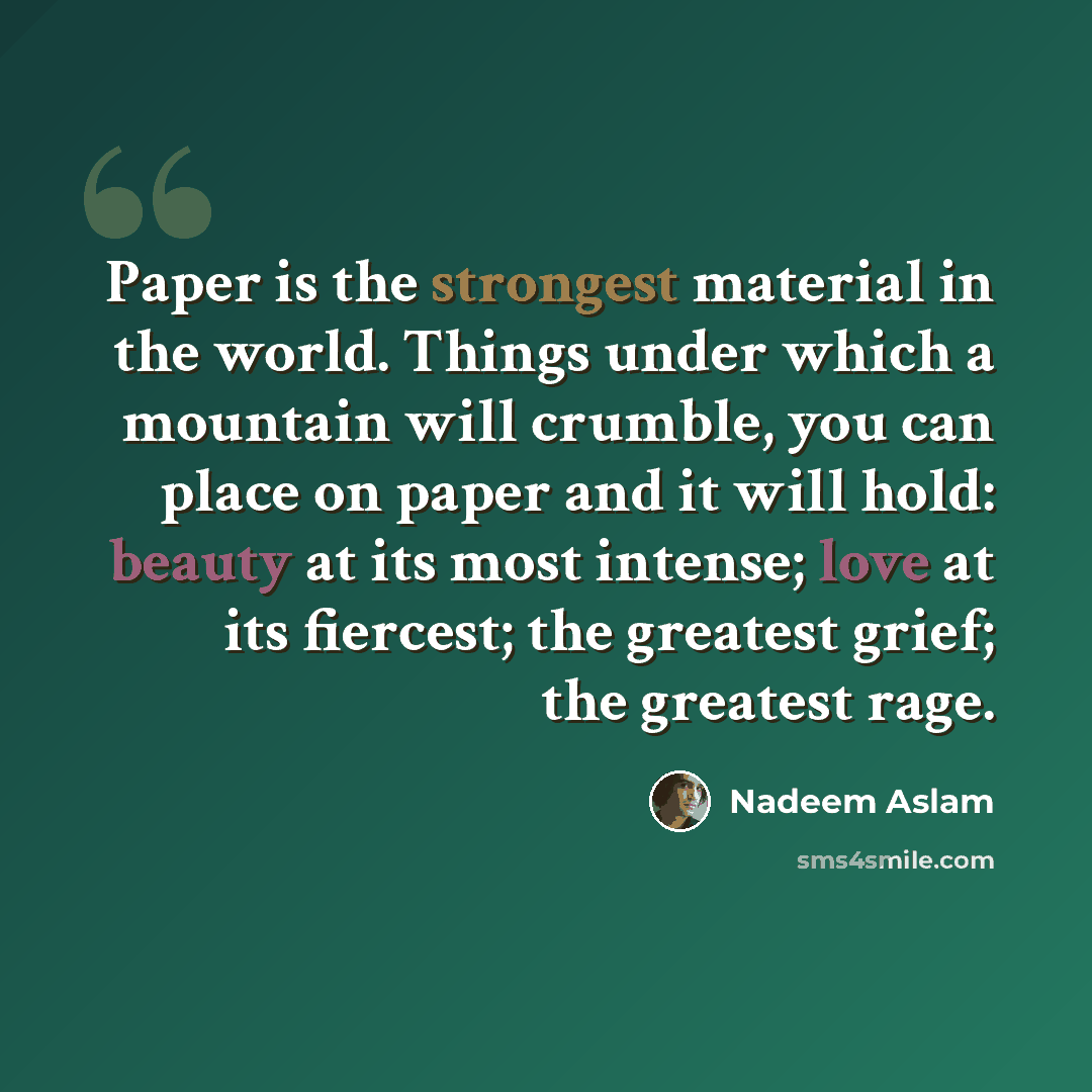 “Paper is the strongest material in the world. Things under which a mountain will crumble, you can place on paper and it will hold: beauty at its most intense; love at its fiercest; the greatest grief; the greatest rage.” quote by Nadeem Aslam