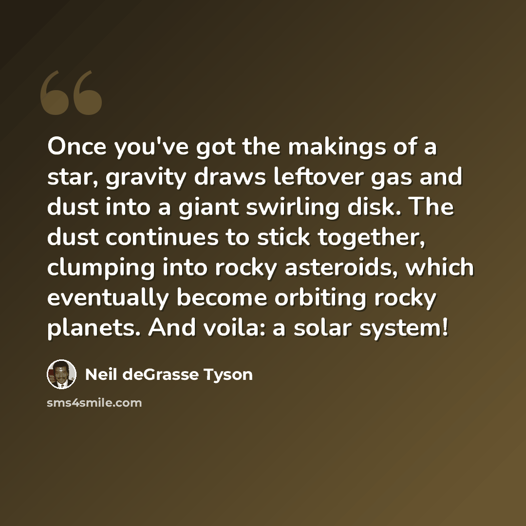 “Once you've got the makings of a star, gravity draws leftover gas and dust into a giant swirling disk. The dust continues to stick together, clumping into rocky asteroids, which eventually become orbiting rocky planets. And voila: a solar system!” quote by Neil deGrasse Tyson