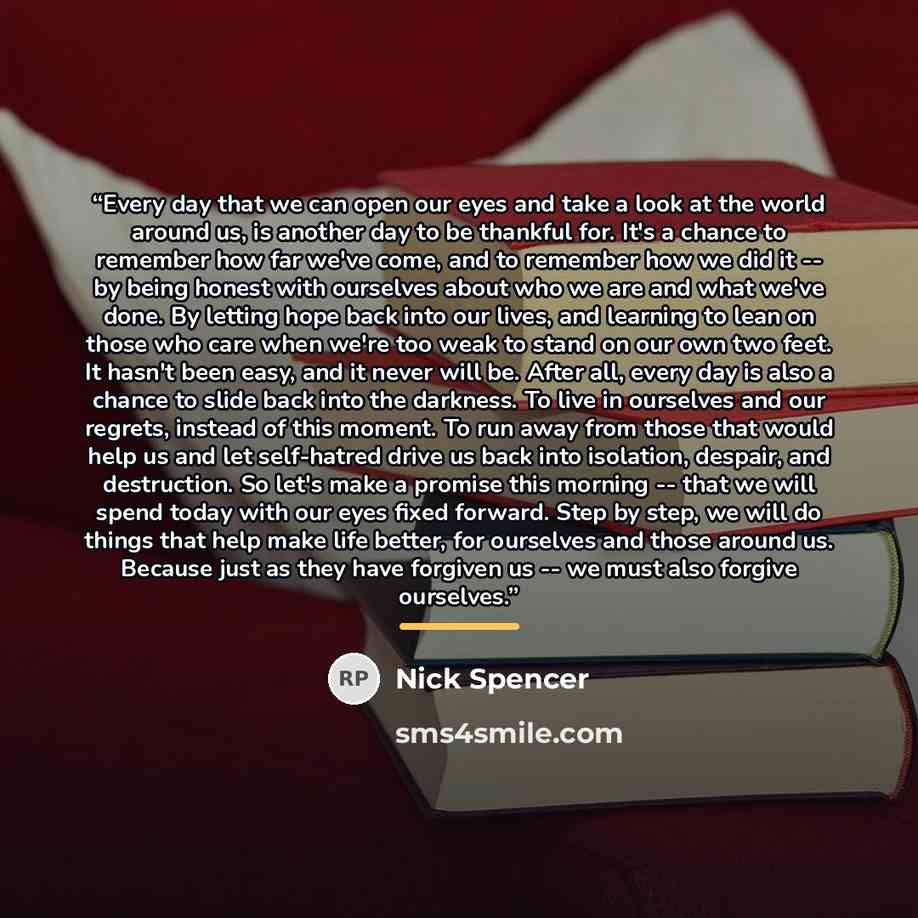“Every day that we can open our eyes and take a look at the world around us, is another day to be thankful for. It's a chance to remember how far we've come, and to remember how we did it -- by being honest with ourselves about who we are and what we've done. By letting hope back into our lives…” quote by Nick Spencer