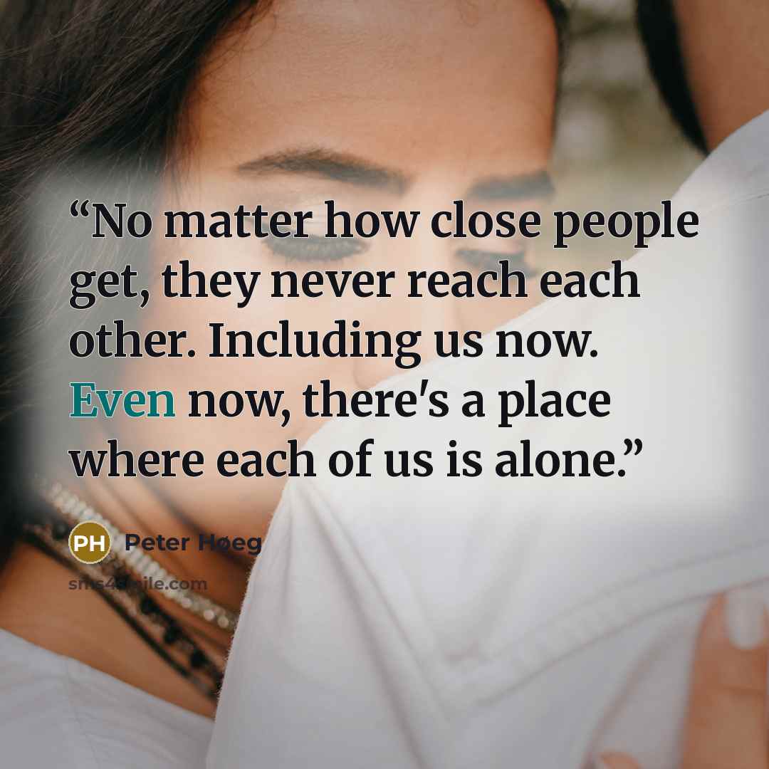 “No matter how close people get, they never reach each other. Including us now. Even now, there's a place where each of us is alone.” quote by Peter Høeg