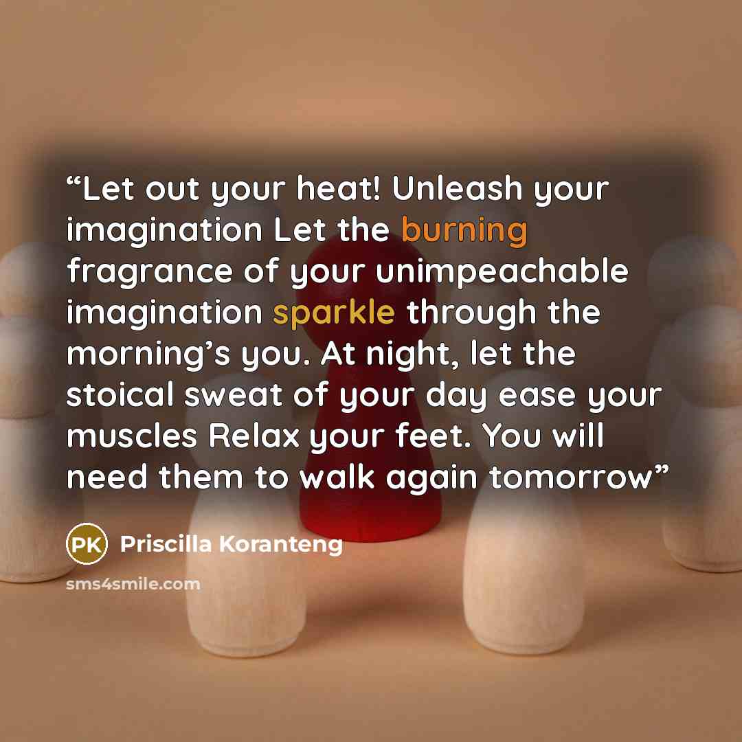 “Let out your heat! Unleash your imagination Let the burning fragrance of your unimpeachable imagination sparkle through the morning’s you. At night, let the stoical sweat of your day ease your muscles Relax your feet. You will need them to walk again tomorrow” quote by Priscilla Koranteng
