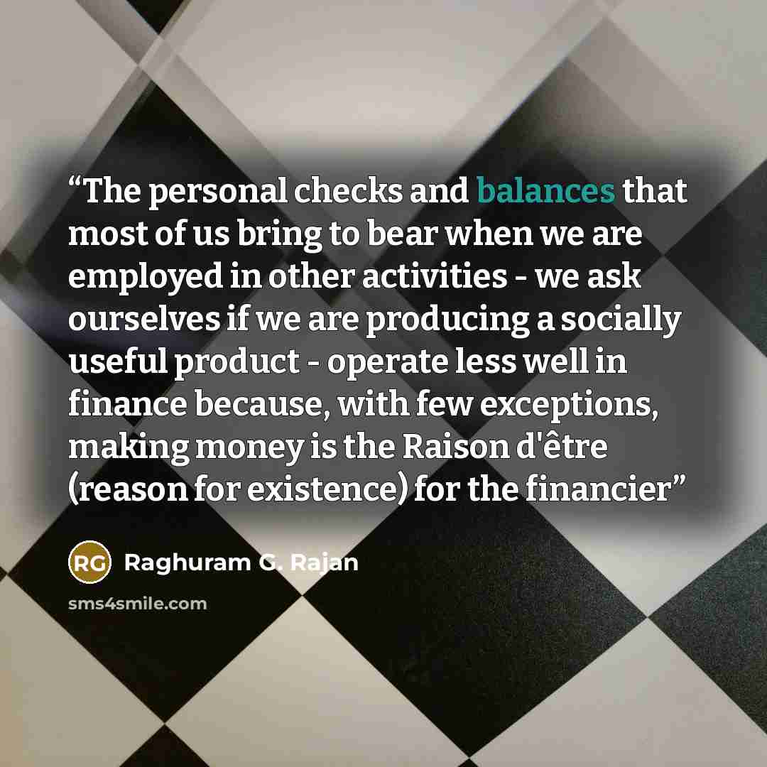 “The personal checks and balances that most of us bring to bear when we are employed in other activities - we ask ourselves if we are producing a socially useful product - operate less well in finance because, with few exceptions, making money is the Raison d'être (reason for existence) for the…” quote by Raghuram G. Rajan