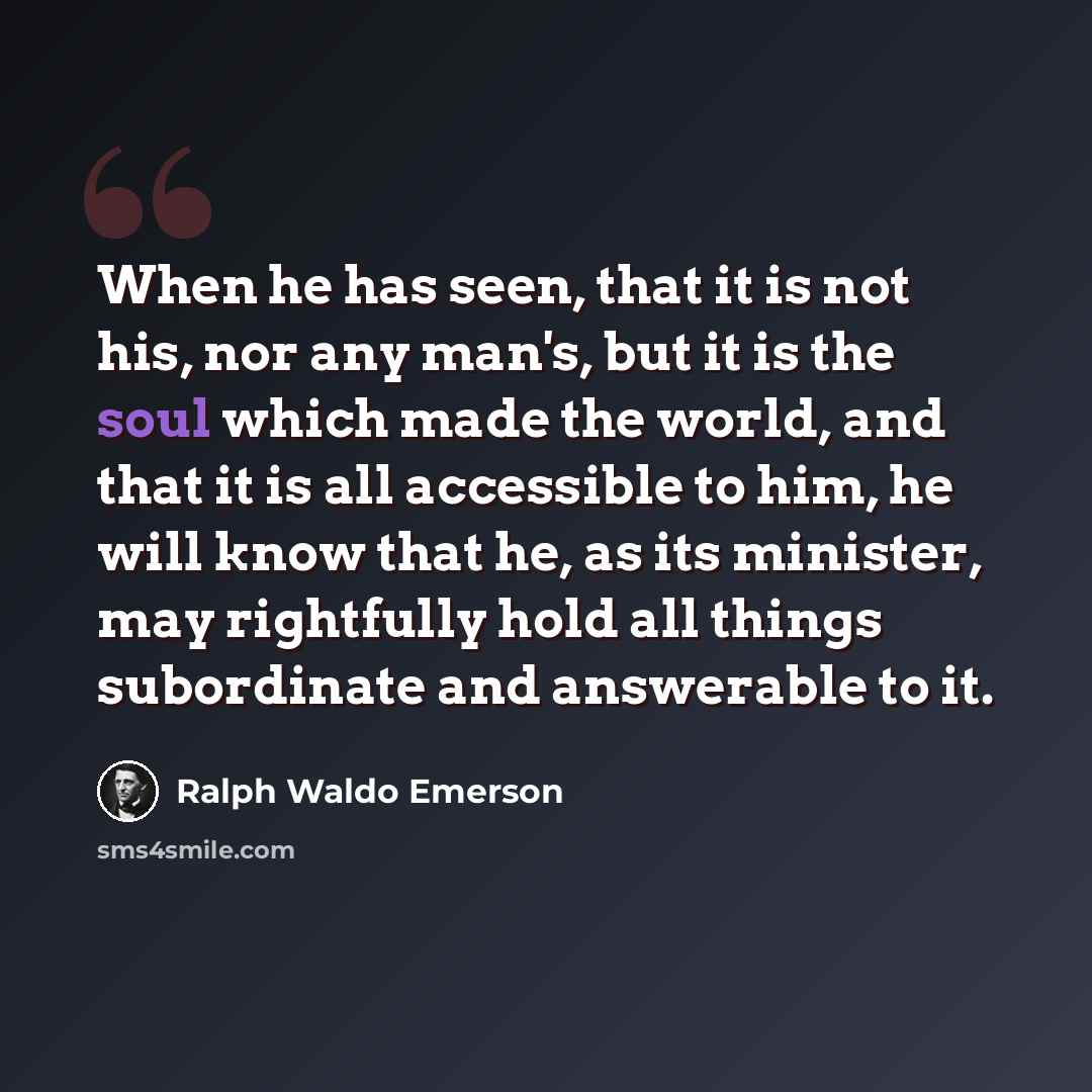 “When he has seen, that it is not his, nor any man's, but it is the soul which made the world, and that it is all accessible to him, he will know that he, as its minister, may rightfully hold all things subordinate and answerable to it.” quote by Ralph Waldo Emerson
